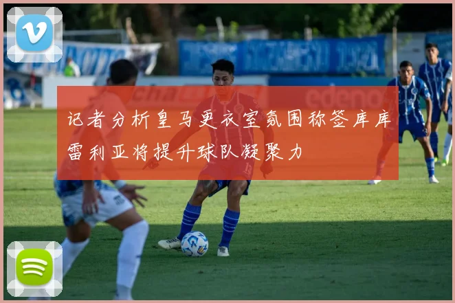 记者分析皇马更衣室氛围称签库库雷利亚将提升球队凝聚力