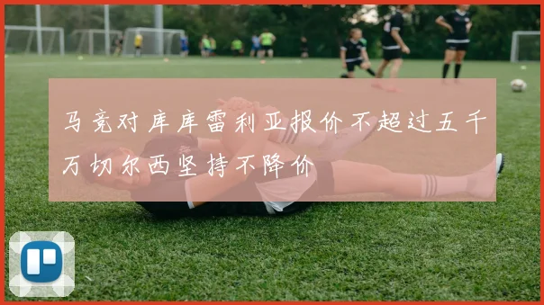 马竞对库库雷利亚报价不超过五千万切尔西坚持不降价
