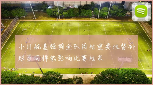 小川航基强调全队团结重要性替补球员同样能影响比赛结果