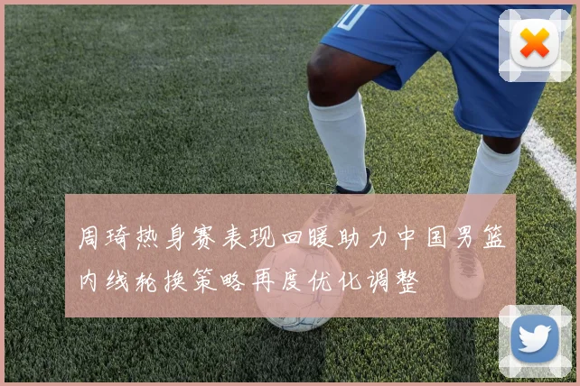周琦热身赛表现回暖助力中国男篮内线轮换策略再度优化调整