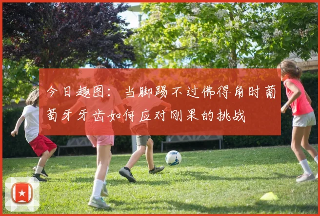 今日趣图:当脚踢不过佛得角时葡萄牙牙齿如何应对刚果的挑战
