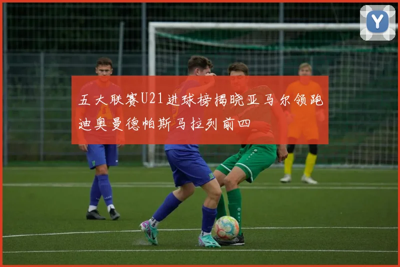 五大联赛U21进球榜揭晓亚马尔领跑迪奥曼德帕斯马拉列前四