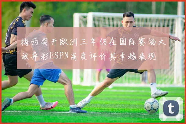 梅西离开欧洲三年仍在国际赛场大放异彩ESPN高度评价其卓越表现