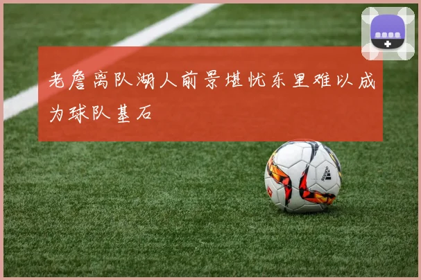 老詹离队湖人前景堪忧东里难以成为球队基石