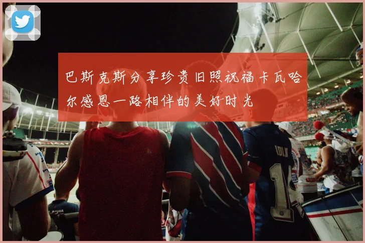 巴斯克斯分享珍贵旧照祝福卡瓦哈尔感恩一路相伴的美好时光