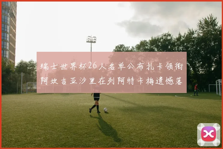 瑞士世界杯26人名单公布扎卡领衔阿坎吉亚沙里在列阿特卡梅遗憾落选