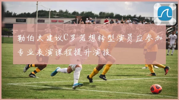 勒伯夫建议C罗若想转型演员应参加专业表演课程提升演技