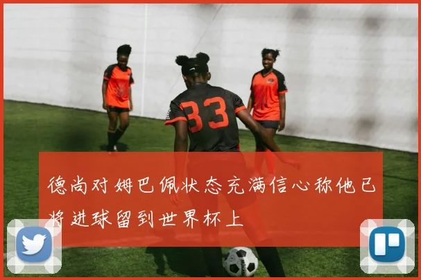 德尚对姆巴佩状态充满信心称他已将进球留到世界杯上