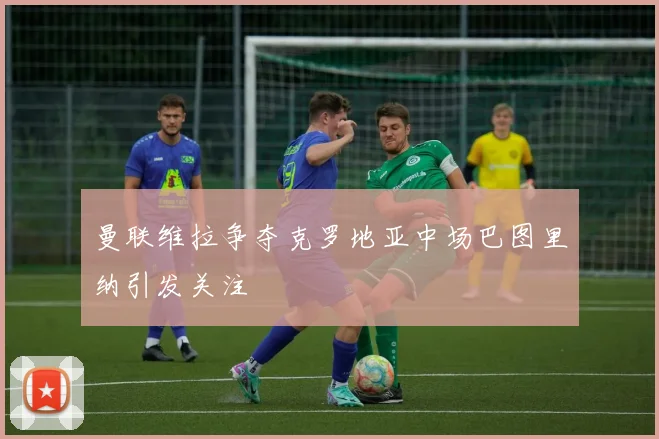 曼联维拉争夺克罗地亚中场巴图里纳引发关注