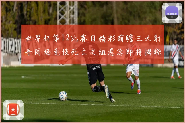 世界杯第12比赛日精彩前瞻三大射手同场竞技死亡之组悬念即将揭晓