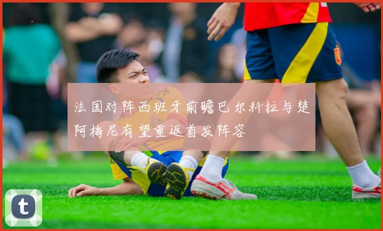 法国对阵西班牙前瞻巴尔科拉与楚阿梅尼有望重返首发阵容