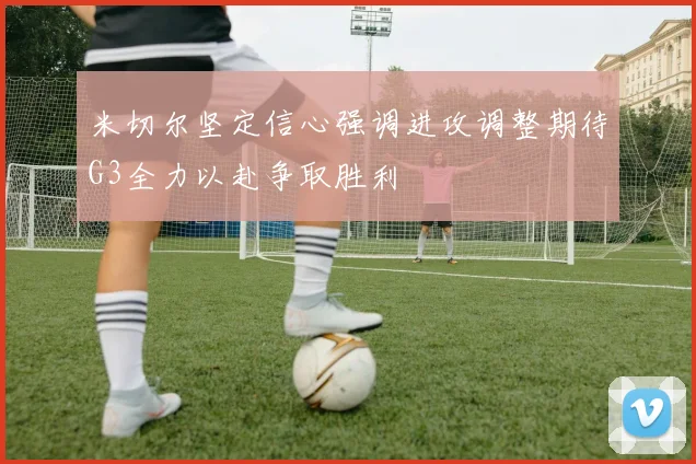 米切尔坚定信心强调进攻调整期待G3全力以赴争取胜利