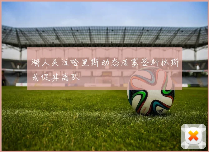 湖人关注哈里斯动态活塞签科林斯或促其离队