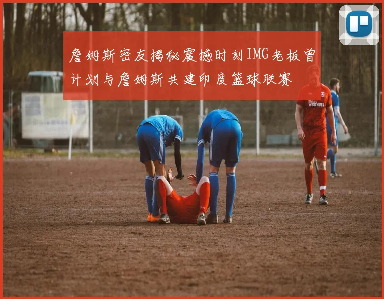 詹姆斯密友揭秘震撼时刻IMG老板曾计划与詹姆斯共建印度篮球联赛