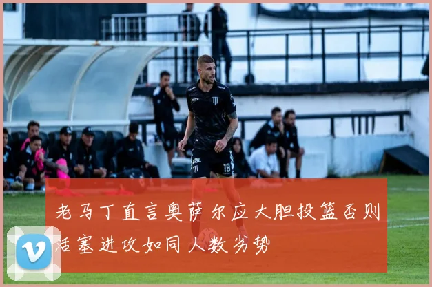 老马丁直言奥萨尔应大胆投篮否则活塞进攻如同人数劣势