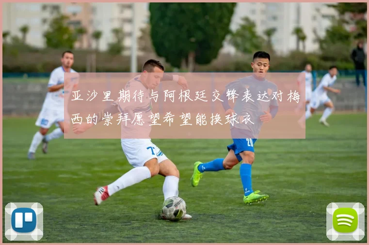 亚沙里期待与阿根廷交锋表达对梅西的崇拜愿望希望能换球衣