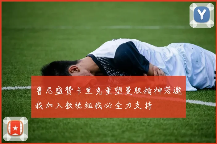 鲁尼盛赞卡里克重塑曼联精神若邀我加入教练组我必全力支持