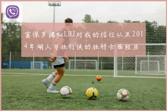 富保罗揭秘LBJ对我的信任以及2014年湖人与独行侠的独特会面经历