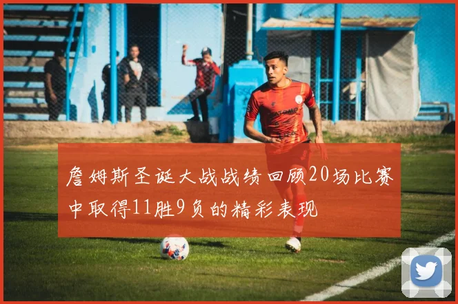 詹姆斯圣诞大战战绩回顾20场比赛中取得11胜9负的精彩表现