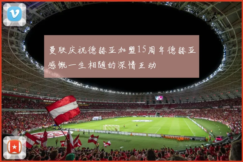 曼联庆祝德赫亚加盟15周年德赫亚感慨一生相随的深情互动