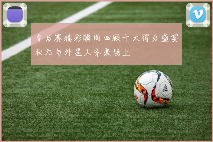 季后赛精彩瞬间回顾十大得分盛宴状元与外星人齐聚场上
