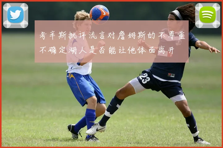 考辛斯批评流言对詹姆斯的不尊重不确定湖人是否能让他体面离开