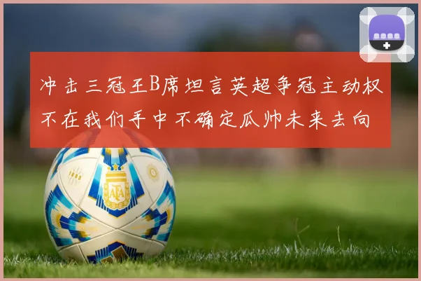 冲击三冠王B席坦言英超争冠主动权不在我们手中不确定瓜帅未来去向