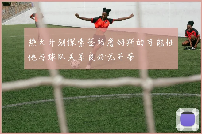 热火计划探索签约詹姆斯的可能性他与球队关系良好无芥蒂