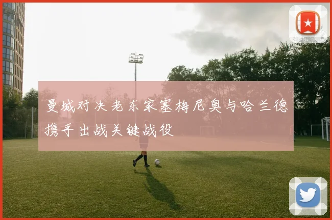 曼城对决老东家塞梅尼奥与哈兰德携手出战关键战役