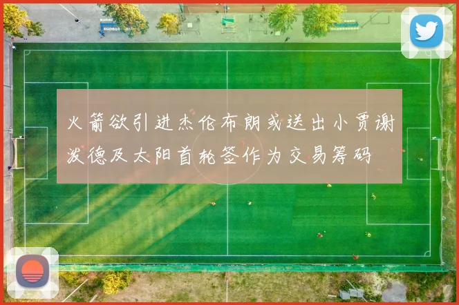 火箭欲引进杰伦布朗或送出小贾谢泼德及太阳首轮签作为交易筹码