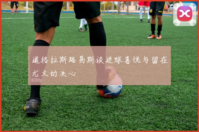 道格拉斯路易斯谈进球喜悦与留在尤文的决心